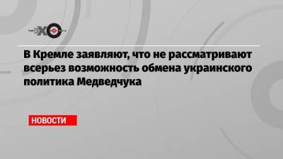 В Кремле заявляют, что не рассматривают всерьез возможность обмена украинского политика Медведчука