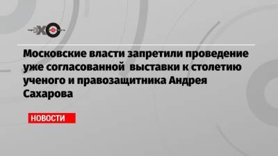 Московские власти запретили проведение уже согласованной выставки к столетию ученого и правозащитника Андрея Сахарова