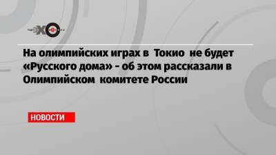 На олимпийских играх в Токио не будет «Русского дома» — об этом рассказали в Олимпийском комитете России