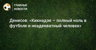 Денисов: «Кикнадзе – полный ноль в футболе и неадекватный человек»