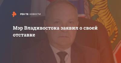 Мэр Владивостока заявил о своей отставке