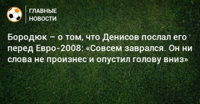 Бородюк – о том, что Денисов послал его перед Евро-2008: «Совсем заврался. Он ни слова не произнес и опустил голову вниз»