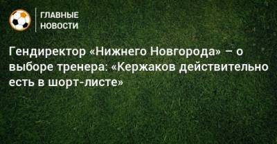 Гендиректор «Нижнего Новгорода» – о выборе тренера: «Кержаков действительно есть в шорт-листе»