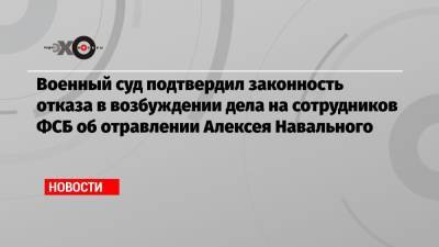 Военный суд подтвердил законность отказа в возбуждении дела на сотрудников ФСБ об отравлении Алексея Навального
