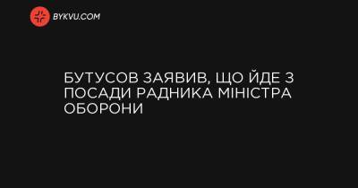 Бутусов заявив, що йде з посади радника міністра оборони