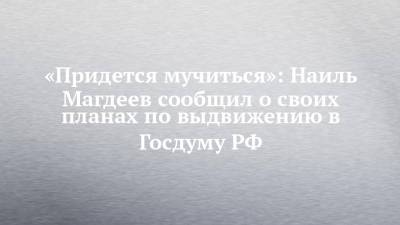 «Придется мучиться»: Наиль Магдеев сообщил о своих планах по выдвижению в Госдуму РФ