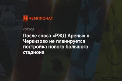 После сноса «РЖД Арены» в Черкизово не планируется постройка нового большого стадиона