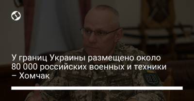 У границ Украины размещено около 80 000 российских военных и техники – Хомчак