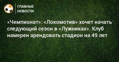 «Чемпионат»: «Локомотив» хочет начать следующий сезон в «Лужниках». Клуб намерен арендовать стадион на 49 лет