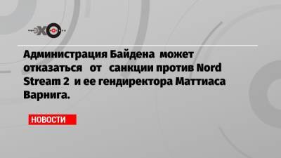 Администрация Байдена может отказаться от санкции против Nord Stream 2 и ее гендиректора Маттиаса Варнига.