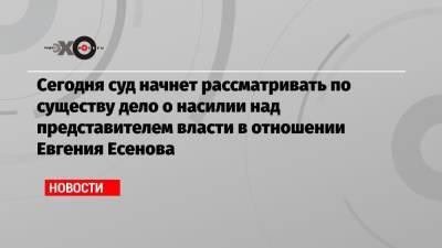 Сегодня суд начнет рассматривать по существу дело о насилии над представителем власти в отношении Евгения Есенова