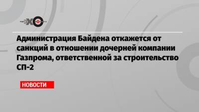 Администрация Байдена откажется от санкций в отношении дочерней компании Газпрома, ответственной за строительство СП-2