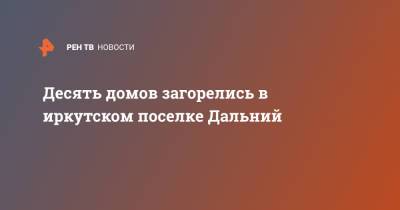 Десять домов загорелись в иркутском поселке Дальний