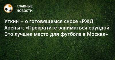 Уткин – о готовящемся сносе «РЖД Арены»: «Прекратите заниматься ерундой. Это лучшее место для футбола в Москве»