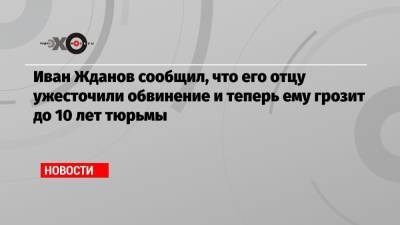 Иван Жданов сообщил, что его отцу ужесточили обвинение и теперь ему грозит до 10 лет тюрьмы