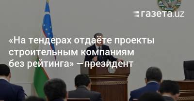 «На тендерах отдаёте проекты строительным компаниям без рейтинга» — президент - gazeta.uz - Узбекистан