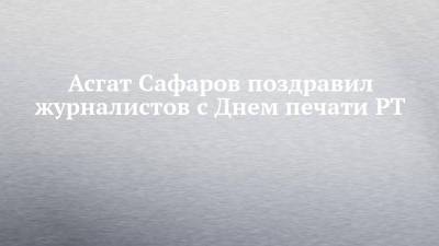 Асгат Сафаров поздравил журналистов с Днем печати РТ