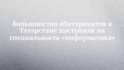 Большинство абитуриентов в Татарстане поступили на специальность «информатика»