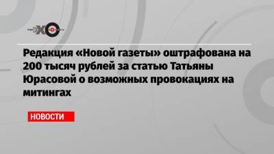 Редакция «Новой газеты» оштрафована на 200 тысяч рублей за статью Татьяны Юрасовой о возможных провокациях на митингах