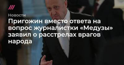 Пригожин вместо ответа на вопрос журналистки «Медузы» заявил о расстрелах врагов народа