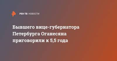 Марат Оганесян - Бывшего вице-губернатора Петербурга Оганесяна приговорили к 5,5 года - ren.tv - Санкт-Петербург