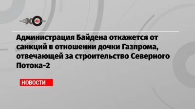 Администрация Байдена откажется от санкций в отношении дочки Газпрома, отвечающей за строительство Северного Потока-2