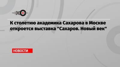 К столетию академика Сахарова в Москве откроется выставка «Сахаров. Новый век»