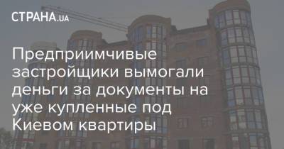 Предприимчивые застройщики вымогали деньги за документы на уже купленные под Киевом квартиры