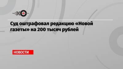 Суд оштрафовал редакцию «Новой газеты» на 200 тысяч рублей