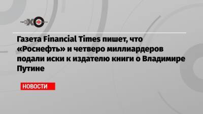 Газета Financial Times пишет, что «Роснефть» и четверо миллиардеров подали иски к издателю книги о Владимире Путине