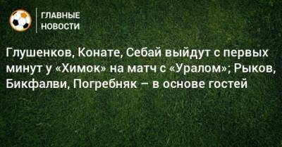 Глушенков, Конате, Себай выйдут с первых минут у «Химок» на матч с «Уралом»; Рыков, Бикфалви, Погребняк – в основе гостей