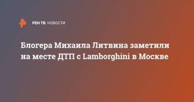 Блогера Михаила Литвина заметили на месте ДТП с Lamborghini в Москве
