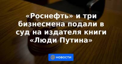 «Роснефть» и три бизнесмена подали в суд на издателя книги «Люди Путина»
