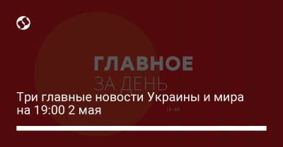 Три главные новости Украины и мира на 19:00 2 мая
