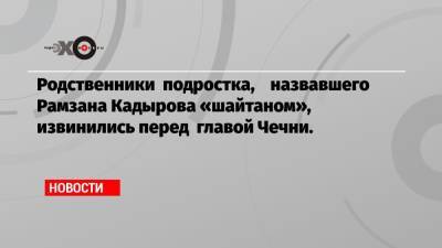Родственники подростка, назвавшего Рамзана Кадырова «шайтаном», извинились перед главой Чечни.