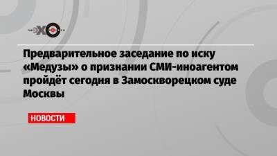 Предварительное заседание по иску «Медузы» о признании СМИ-иноагентом пройдёт сегодня в Замоскворецком суде Москвы