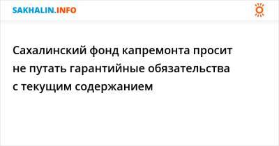 Сахалинский фонд капремонта просит не путать гарантийные обязательства с текущим содержанием