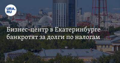 Бизнес-центр в Екатеринбурге банкротят за долги по налогам