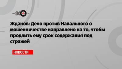 Жданов: Дело против Навального о мошенничестве направлено на то, чтобы продлить ему срок содержания под стражей