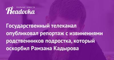 Государственный телеканал опубликовал репортаж с извинениями родственников подростка, который оскорбил Рамзана Кадырова