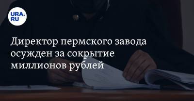 Директор пермского завода осужден за сокрытие миллионов рублей