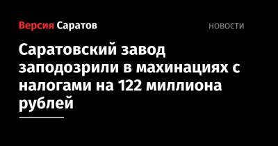 Саратовский завод заподозрили в махинациях с налогами на 122 миллиона рублей