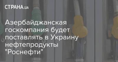 Азербайджанская госкомпания будет поставлять в Украину нефтепродукты "Роснефти"
