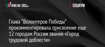 Глава “Волонтеров Победы” прокомментировала присвоение еще 12 городам России звания «Город трудовой доблести»