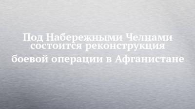 Под Набережными Челнами состоится реконструкция боевой операции в Афганистане