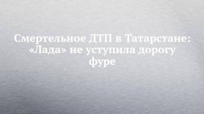 Смертельное ДТП в Татарстане: «Лада» не уступила дорогу фуре