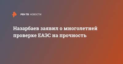 Назарбаев заявил о многолетней проверке ЕАЭС на прочность