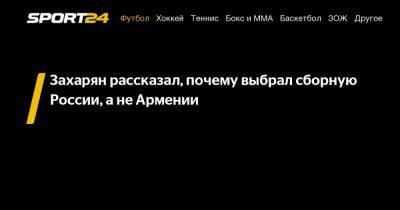 Захарян рассказал, почему выбрал сборную России, а не Армении