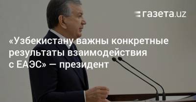 «Узбекистану важны конкретные результаты взаимодействия с ЕАЭС» — президент