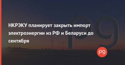 НКРЭКУ планирует закрыть импорт электроэнергии из РФ и Беларуси до сентября